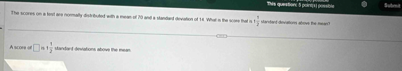 This question: 5 point(s) possible Submit 
The scores on a test are normally distributed with a mean of 70 and a standard deviation of 14. What is the score that is 1 1/2  standard deviations above the mean? 
A score of □ iS 1 1/2  standard deviations above the mean.