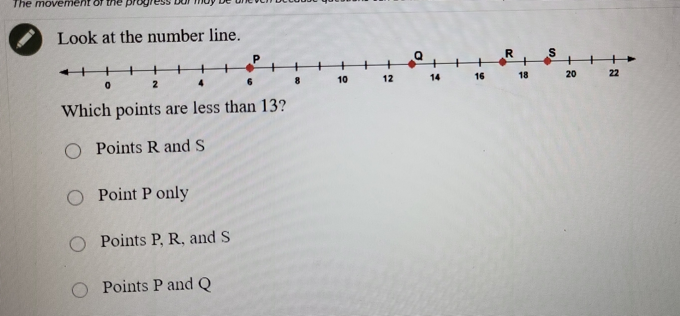 The movement of the progress bur n
Look at the number line.
Which points are less than 13?
Points R and S
Point P only
Points P, R, and S
Points P and Q