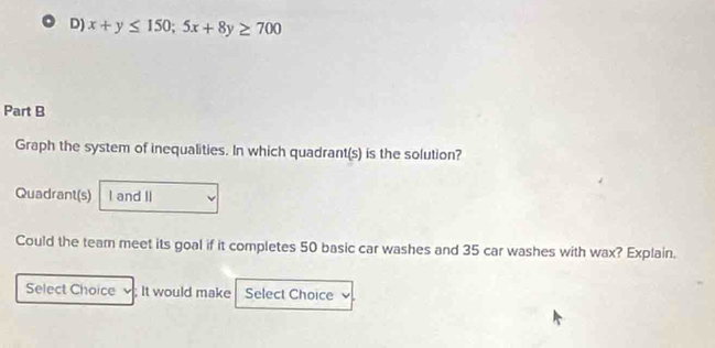 x+y≤ 150; 5x+8y≥ 700
Part B 
Graph the system of inequalities. In which quadrant(s) is the solution? 
Quadrant(s) I and II 
Could the team meet its goal if it completes 50 basic car washes and 35 car washes with wax? Explain. 
Select Choice ; It would make Select Choice