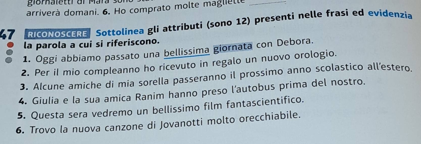 giomalettr di Mara 3 
arriverà domani. 6. Ho comprato molte magliette_ 
47 RICONOSCERE Sottolinea gli attributi (sono 12) presenti nelle frasi ed evidenzia 
la parola a cui si riferiscono. 
1. Oggi abbiamo passato una bellissima giornata con Debora. 
2. Per il mio compleanno ho ricevuto in regalo un nuovo orologio. 
3. Alcune amiche di mia sorella passeranno il prossimo anno scolastico all’estero. 
4. Giulia e la sua amica Ranim hanno preso l’autobus prima del nostro. 
5. Questa sera vedremo un bellissimo film fantascientifico. 
6. Trovo la nuova canzone di Jovanotti molto orecchiabile.