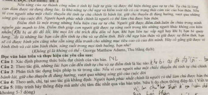 DQC (4,0 acm) DE 2
Nền tăng của sự thành công nằm ở tinh ký luật tự giác và được thể hiện thông qua sự tự chú. Tự chủ là lóng
can đâm được sử dụng đúng lúc, là khá năng tự chế ngự và kiểm soát tất cả các trạng thái cảm xúc của bản thân. Neu
vi con người như một chiếc thuyền thì tính tự chủ chính là bánh lái, giữ cho thuyền đi đứng hướng, vượt qua những
sóng gió của cuộc đời. Người hạnh phúc nhất chính là người có thể làm chú được bản thân.
Điểm tĩnh là một trong những biểu hiện của sự tự chủ. Người giữ được điểm tĩnh luôn ấn chứa trong mình
nguồn sức mạnh to lớn. Điêm tĩnh giúp con người giữ được sự sáng suốt trong khi những người khác không còn kiên
nhân.(Khi bị ai đó đổ lỗi, khi mọi lởi chỉ trích đều dồn về bạn, khi bạn liên tục vập ngã hay khi bị bạn bè quay
lưng . ấy là những lúc bạn cần đến tính tự chủ và sự điểm tĩnh. Biết chế ngự bản thân và giữ được sự điểm tĩnh, bạn
sẽ có được bình yên cũng như sẵn sàng đấu tranh cho những mục tiêu cao cả của đới mình. Hãy cổ gắng giữ được vẽ
bình tĩnh và cái tâm bình thán, sáng suốt trong mọi tình huống, bạn nhé!
(Không gì là không có thể - George Matthew Adams, Thu Hằng dịch)
Đọc văn bản trên và thực hiện các yêu cầu sau:
Cầu 1: Xác định phương thức biểu đạt chính của văn bản.
Câu 2: Theo tác giả, những lúc bạn cần đến tính tự chủ và sự điểm tĩnh là lúc nào.
Câu 3: Phân tích tác dụng biện pháp tu từ trong câu: Nếu ví con người như một chiếc thuyển thì tinh tự chủ chính
bánh lái, giữ cho thuyển đi đứng hướng, vượt qua những sóng gió của cuộc đời
Câu 4: Theo anh, chị, tại sao tác giả khẳng định: Người hạnh phúc nhất chính là người có thể làm chủ được bản thờ
Câu 5: Hãy trình bảy thông điệp mà anh/ chị tâm đắc nhất qua văn bản trên. Nêu lí dọ chọn thông điệp đó. ( Viết tr
khoảng 5-7 dòng)