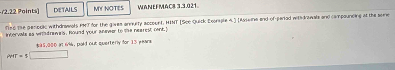 DETAILS MY NOTES WANEFMAC8 3.3.021. 
Find the periodic withdrawals PMT for the given annuity account. HINT [See Quick Example 4.] (Assume end-of-period withdrawals and compounding at the same 
intervals as withdrawals. Round your answer to the nearest cent.)
$85,000 at 6%, paid out quarterly for 13 years
PMT=$□