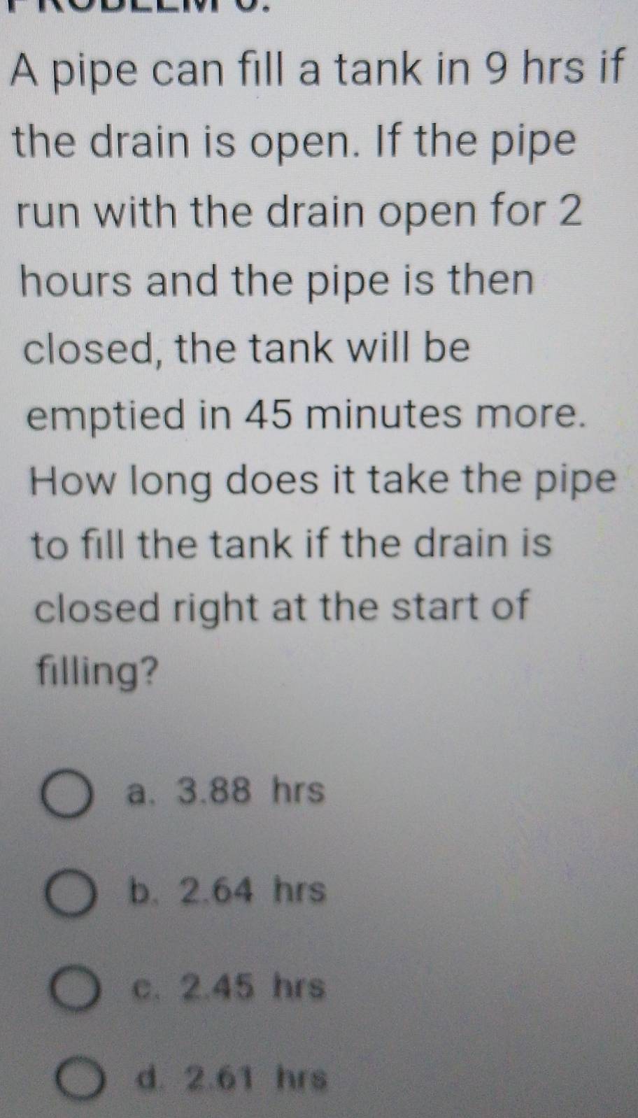 A pipe can fill a tank in 9 hrs if
the drain is open. If the pipe
run with the drain open for 2
hours and the pipe is then
closed, the tank will be
emptied in 45 minutes more.
How long does it take the pipe
to fill the tank if the drain is
closed right at the start of
filling?
a. 3.88 hrs
b. 2.64 hrs
c. 2.45 hrs
d. 2.61 hrs