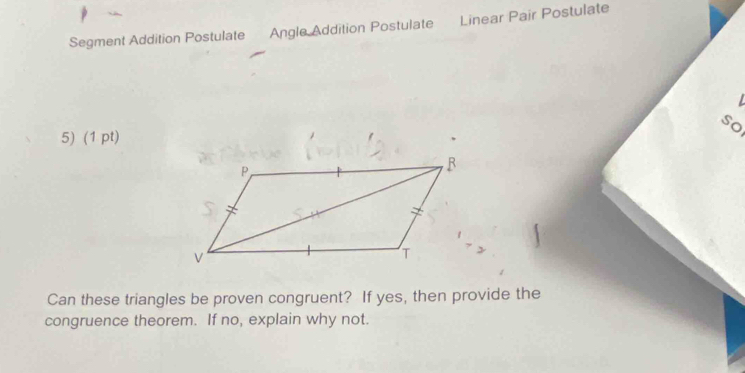 Segment Addition Postulate Angle Addition Postulate Linear Pair Postulate 
so 
5) (1 pt) 
Can these triangles be proven congruent? If yes, then provide the 
congruence theorem. If no, explain why not.