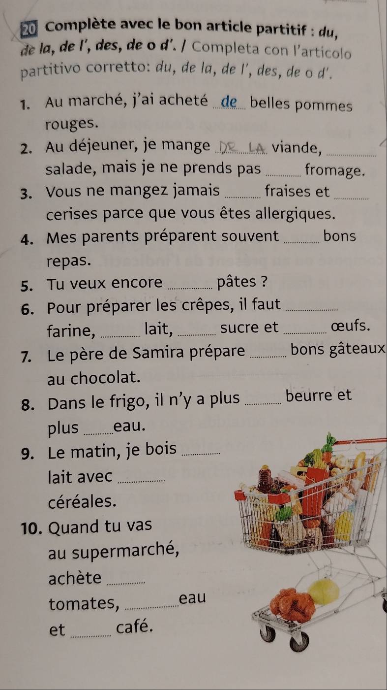 Complète avec le bon article partitif : du , 
de la, de l', des, de o d'. / Completa con l'articolo 
partitivo corretto: du, de la, de l', des, de o d'. 
1 Au marché, j'ai acheté ...de.. belles pommes 
rouges. 
2. Au déjeuner, je mange _viande,_ 
salade, mais je ne prends pas _fromage. 
3. Vous ne mangez jamais _fraises et_ 
cerises parce que vous êtes allergiques. 
4. Mes parents préparent souvent _bons 
repas. 
5. Tu veux encore _ pâtes ? 
6. Pour préparer les crêpes, il faut_ 
farine, _lait, _sucre et _œufs. 
7. Le père de Samira prépare _bons gâteaux 
au chocolat. 
8. Dans le frigo, il n'y a plus _beurre et 
plus _eau. 
9. Le matin, je bois_ 
lait avec_ 
céréales. 
10. Quand tu vas 
au supermarché, 
achète_ 
tomates,_ 
eau 
et _café.