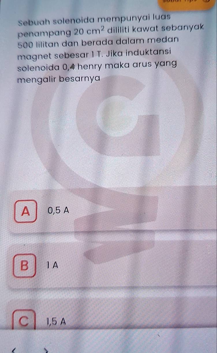 Sebuah solenoida mempunyai luas
penampang 20cm^2 dililiti kawat sebanyak
500 lilitan dan berada dalam medan
magnet sebesar 1 T. Jika induktansi
solenoida 0,4 henry maka arus yang
mengalir besarnya
A 0,5 A
B 1A
C 1,5 A