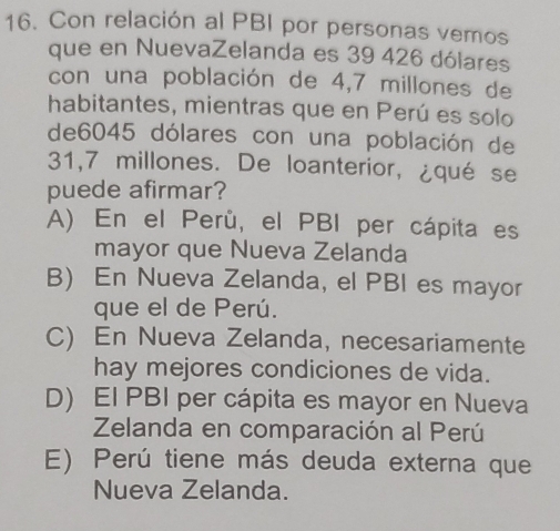 Con relación al PBI por personas vemos
que en NuevaZelanda es 39 426 dólares
con una población de 4,7 millones de
habitantes, mientras que en Perú es solo
de6045 dólares con una población de
31,7 millones. De loanterior, ¿qué se
puede afirmar?
A) En el Perú, el PBI per cápita es
mayor que Nueva Zelanda
B) En Nueva Zelanda, el PBI es mayor
que el de Perú.
C) En Nueva Zelanda, necesariamente
hay mejores condiciones de vida.
D) El PBI per cápita es mayor en Nueva
Zelanda en comparación al Perú
E) Perú tiene más deuda externa que
Nueva Zelanda.