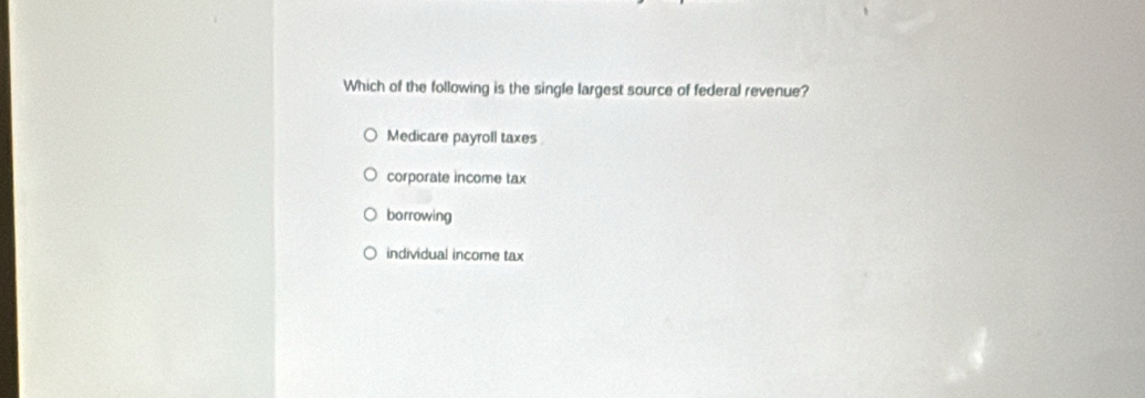 Which of the following is the single largest source of federal revenue?
Medicare payroll taxes
corporate income tax
borrowing
individual income tax