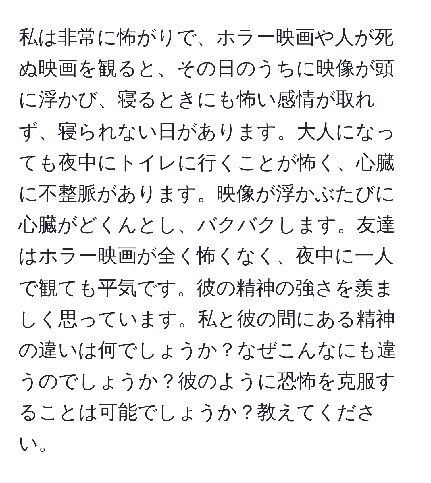 私は非常に怖がりで、ホラー映画や人が死ぬ映画を観ると、その日のうちに映像が頭に浮かび、寝るときにも怖い感情が取れず、寝られない日があります。大人になっても夜中にトイレに行くことが怖く、心臓に不整脈があります。映像が浮かぶたびに心臓がどくんとし、バクバクします。友達はホラー映画が全く怖くなく、夜中に一人で観ても平気です。彼の精神の強さを羨ましく思っています。私と彼の間にある精神の違いは何でしょうか？なぜこんなにも違うのでしょうか？彼のように恐怖を克服することは可能でしょうか？教えてください。