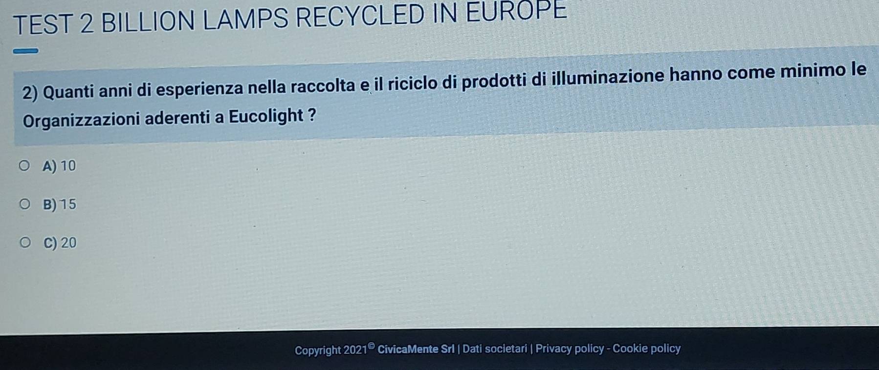 TEST 2 BILLION LAMPS RECYCLED IN EUROPE
2) Quanti anni di esperienza nella raccolta e il riciclo di prodotti di illuminazione hanno come minimo le
Organizzazioni aderenti a Eucolight ?
A) 10
B) 15
C) 20
Copyright 2021® CivicaMente Srl | Dati societari | Privacy policy - Cookie policy