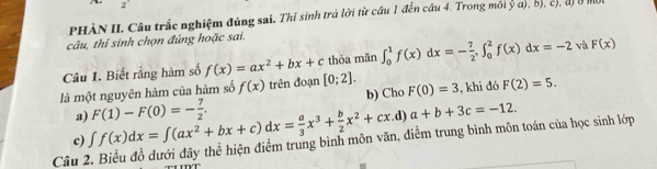 PHÀN II. Câu trắc nghiệm đúng sai. Thí sinh trả lời từ cầu 1 đến cầu 4. Trong môi ya),b), 
câu, thí sinh chọn đúng hoặc sai. 
Câu 1. Biết rằng hàm số f(x)=ax^2+bx+c thỏa mãn ∈t _0^(1f(x)dx=-frac 7)2, ∈t _0^(2f(x)dx=-2 và F(x)
là một nguyên hàm của hàm số f(x) trên đoạn [0;2]. F(0)=3 , khi đó F(2)=5. 
b) Cho 
a) .d) 
c) ∈t f(x)dx=∈t (ax^2)+bx+c)dx= a/3 x^3+ b/2 x^2+cx F(1)-F(0)=- 7/2 . 
Câu 2. Biểu đồ dưới đây thể hiện điểm trung bình môn văn, điểm trung bình môn toán của học sinh lớp a+b+3c=-12.