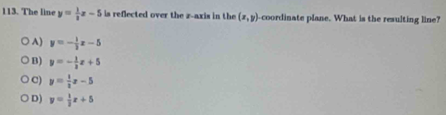 The line y= 1/3 x-5 is reflected over the r -axis in the (x,y) -coordinate plane. What is the resulting line?
A) y=- 1/2 x-5
B) y=- 1/2 x+5
C) y= 1/3 x-5
D) y= 1/3 x+5