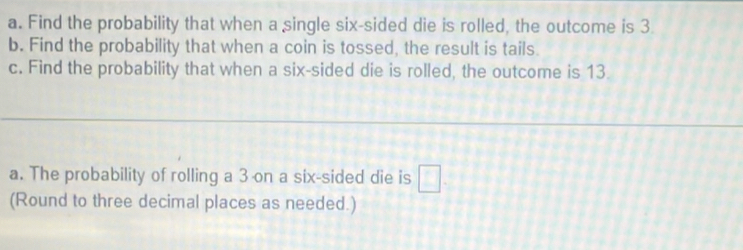 Find the probability that when a single six-sided die is rolled, the outcome is 3. 
b. Find the probability that when a coin is tossed, the result is tails. 
c. Find the probability that when a six-sided die is rolled, the outcome is 13
a. The probability of rolling a 3 on a six-sided die is □. 
(Round to three decimal places as needed.)