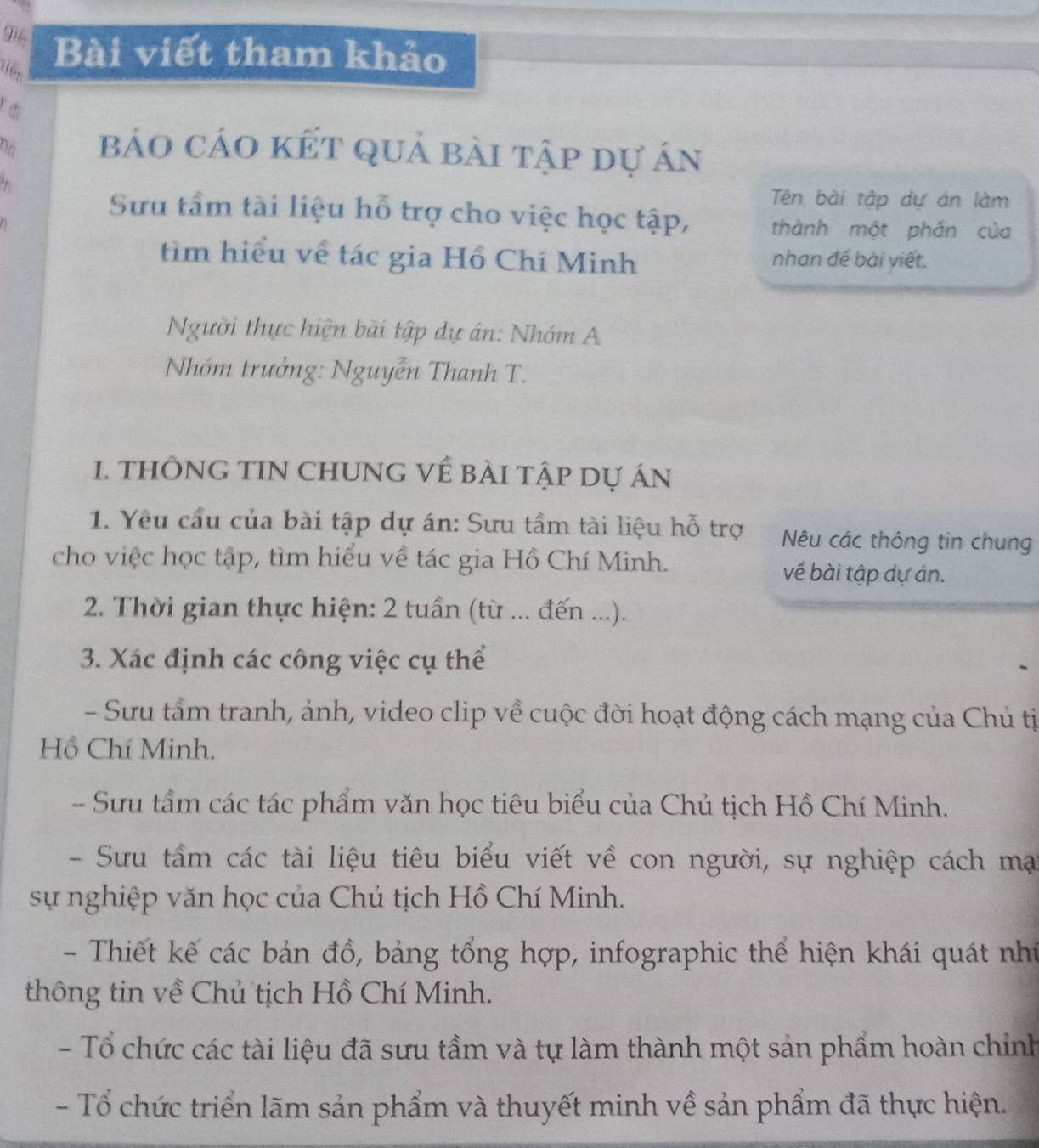 Bài viết tham khảo
no báo cáo kết quả bài tập dự án
Tên bài tập dự án làm
Sưu tầm tài liệu hỗ trợ cho việc học tập, thành một phần của
tìm hiểu về tác gia Hồ Chí Minh nhan đề bài viết.
Người thực hiện bài tập dự án: Nhóm A
Nhóm trưởng: Nguyễn Thanh T.
1. THÔNG TIN CHUNG Về BÀI tập Dự án
1. Yêu cầu của bài tập dự án: Sưu tầm tài liệu hỗ trợ Nêu các thông tin chung
cho việc học tập, tìm hiểu về tác gia Hồ Chí Minh. về bài tập dự án.
2. Thời gian thực hiện: 2 tuần (từ ... đến ...).
3. Xác định các công việc cụ thể
- Sưu tấm tranh, ảnh, video clip về cuộc đời hoạt động cách mạng của Chủ tị
Hồ Chí Minh.
- Sưu tầm các tác phẩm văn học tiêu biểu của Chủ tịch Hồ Chí Minh.
- Sưu tầm các tài liệu tiêu biểu viết về con người, sự nghiệp cách mại
sự nghiệp văn học của Chủ tịch Hồ Chí Minh.
- Thiết kế các bản đồ, bảng tổng hợp, infographic thể hiện khái quát như
thông tin về Chủ tịch Hồ Chí Minh.
- Tổ chức các tài liệu đã sưu tầm và tự làm thành một sản phẩm hoàn chỉnh
- Tổ chức triển lãm sản phẩm và thuyết minh về sản phẩm đã thực hiện.