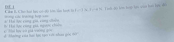 Đè 1
Câu I. Cho hai lực có độ lớn lần lượt là F_1=3N, F_2=4N. Tính độ lớn hợp lực của hai lực đỏ
trong các trường hợp sau:
a/ Hai lực cùng giá, cùng chiều.
b/ Hai lực cùng giá, ngược chiếu.
c/ Hai lực có giá vuông góc.
d/ Hướng của hai lực tạo với nhau góc 60°.