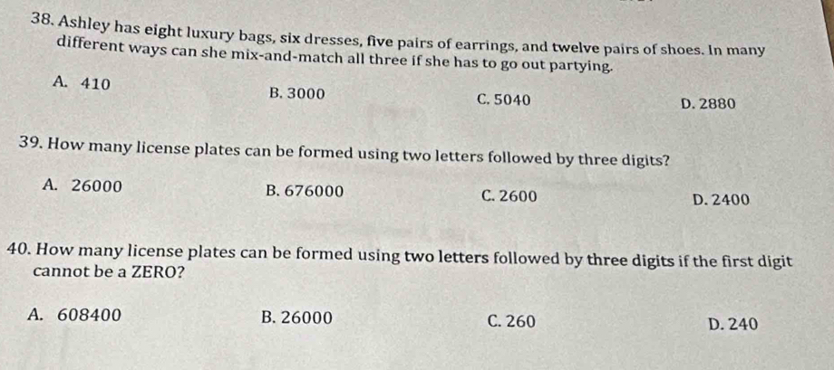 Ashley has eight luxury bags, six dresses, five pairs of earrings, and twelve pairs of shoes. In many
different ways can she mix-and-match all three if she has to go out partying.
A. 410 B. 3000 C. 5040
D. 2880
39. How many license plates can be formed using two letters followed by three digits?
A. 26000 B. 676000 C. 2600
D. 2400
40. How many license plates can be formed using two letters followed by three digits if the first digit
cannot be a ZERO?
A. 608400 B. 26000 C. 260 D. 240