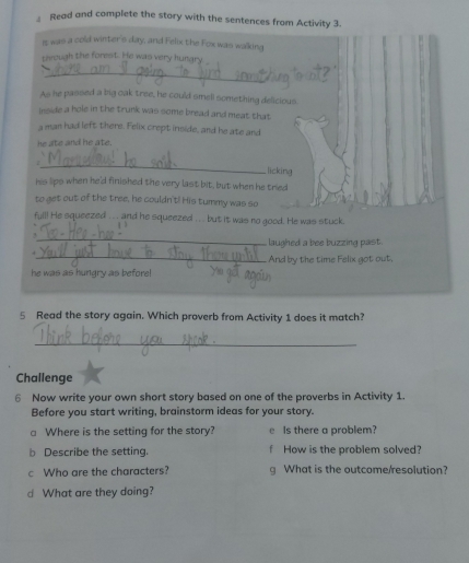 Read and complete the story with the sentences from Activity 3.
It was a cold winter's day, and Felix the Fox was walking
through the forest. He was very hungry
_
As he passed a big oak tree, he could smell something delicious.
inside a hole in the trunk was some bread and meat that
a man had left there. Felix crept inside, and he ate and
he ate and he ate.
_
licking
his lips when he'd finished the very last bit, but when he tried
to get out of the tree, he couldn't! His tummy was so
full! He squeezed .. and he squeezed . . .. but it was no good. He was stuck.
_,
laughed a bee buzzing past.
_.
And by the time Felix got out,
he was as hungry as before!
5 Read the story again. Which proverb from Activity 1 does it match?
_
Challenge
6 Now write your own short story based on one of the proverbs in Activity 1.
Before you start writing, brainstorm ideas for your story.
a Where is the setting for the story? e Is there a problem?
b Describe the setting. f How is the problem solved?
c Who are the characters? g What is the outcome/resolution?
d What are they doing?