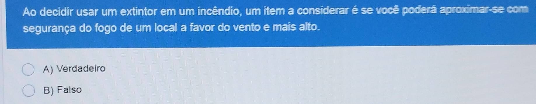 Ao decidir usar um extintor em um incêndio, um item a considerar é se você poderá aproximar se com
segurança do fogo de um local a favor do vento e mais alto.
A) Verdadeiro
B) Falso