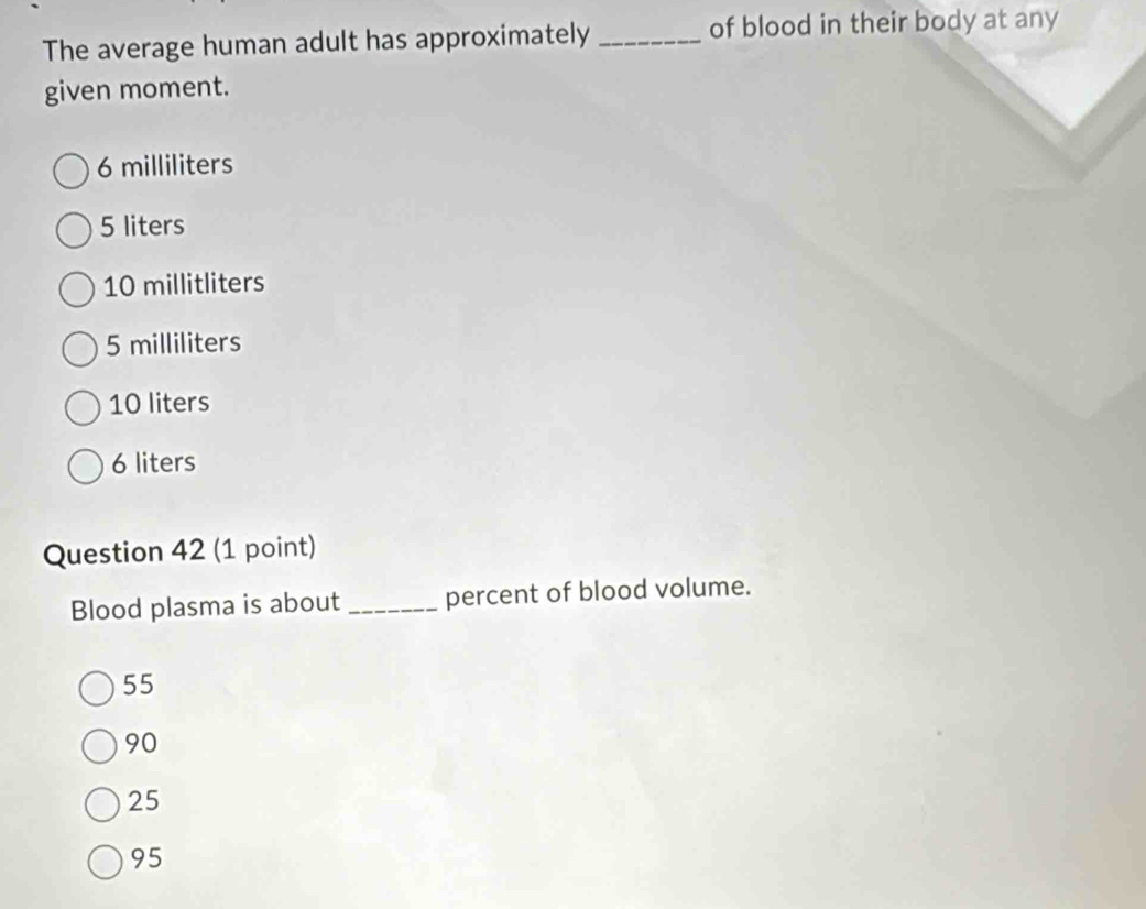 The average human adult has approximately _of blood in their body at any
given moment.
6 milliliters
5 liters
10 millitliters
5 milliliters
10 liters
6 liters
Question 42 (1 point)
Blood plasma is about _percent of blood volume.
55
90
25
95