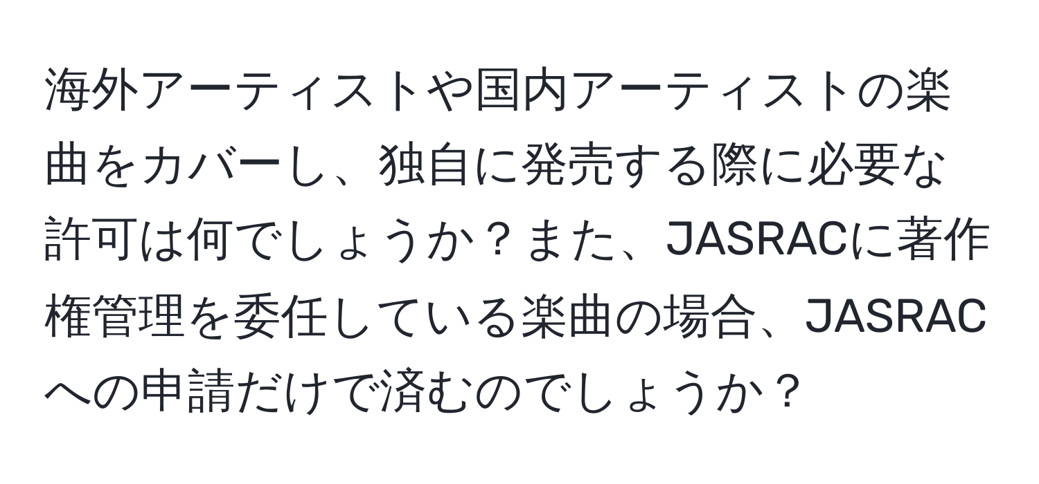 海外アーティストや国内アーティストの楽曲をカバーし、独自に発売する際に必要な許可は何でしょうか？また、JASRACに著作権管理を委任している楽曲の場合、JASRACへの申請だけで済むのでしょうか？