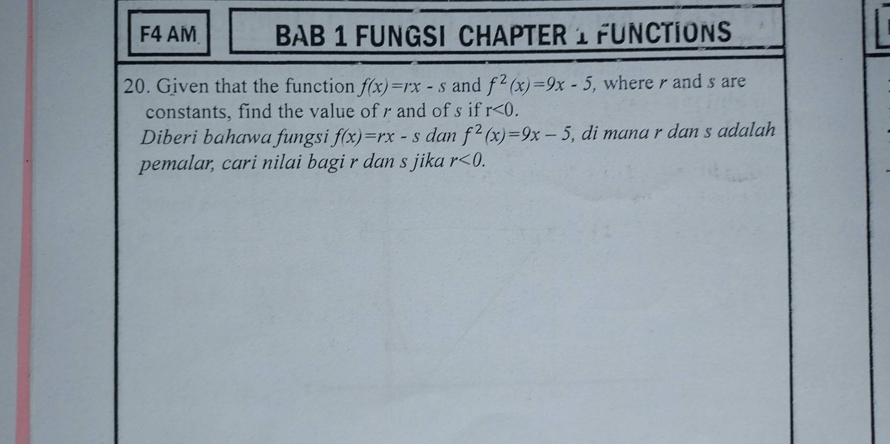 F4 AM. BAB 1 FUNGSI CHAPTER 1 FUNCTIONS 
20. Given that the function f(x)=rx-s and f^2(x)=9x-5 , where and s are 
constants, find the value of r and of s if r<0</tex>. 
Diberi bahawa fungsi f(x)=rx-s dan f^2(x)=9x-5 , di mana r dan s adalah 
pemalar, cari nilai bagi r dan s jika r<0</tex>.