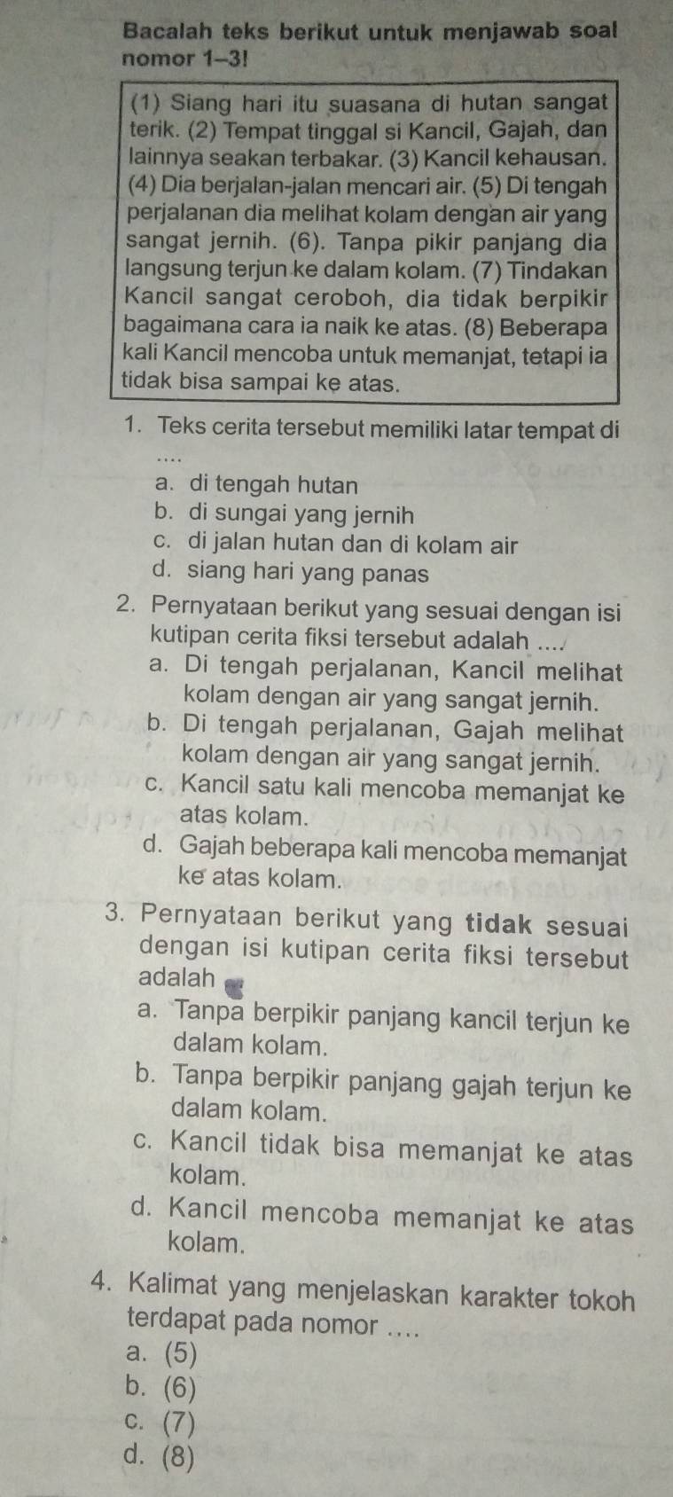 Bacalah teks berikut untuk menjawab soal
nomor 1-3!
(1) Siang hari itu suasana di hutan sangat
terik. (2) Tempat tinggal si Kancil, Gajah, dan
lainnya seakan terbakar. (3) Kancil kehausan.
(4) Dia berjalan-jalan mencari air. (5) Di tengah
perjalanan dia melihat kolam dengan air yang
sangat jernih. (6). Tanpa pikir panjang dia
langsung terjun ke dalam kolam. (7) Tindakan
Kancil sangat ceroboh, dia tidak berpikir
bagaimana cara ia naik ke atas. (8) Beberapa
kali Kancil mencoba untuk memanjat, tetapi ia
tidak bisa sampai ke atas.
1. Teks cerita tersebut memiliki latar tempat di
a. di tengah hutan
b. di sungai yang jernih
c. di jalan hutan dan di kolam air
d. siang hari yang panas
2. Pernyataan berikut yang sesuai dengan isi
kutipan cerita fiksi tersebut adalah ....
a. Di tengah perjalanan, Kancil melihat
kolam dengan air yang sangat jernih.
b. Di tengah perjalanan, Gajah melihat
kolam dengan air yang sangat jernih.
c. Kancil satu kali mencoba memanjat ke
atas kolam.
d. Gajah beberapa kali mencoba memanjat
ke atas kolam.
3. Pernyataan berikut yang tidak sesuai
dengan isi kutipan cerita fiksi tersebut
adalah
a. Tanpa berpikir panjang kancil terjun ke
dalam kolam.
b. Tanpa berpikir panjang gajah terjun ke
dalam kolam.
c. Kancil tidak bisa memanjat ke atas
kolam.
d. Kancil mencoba memanjat ke atas
kolam.
4. Kalimat yang menjelaskan karakter tokoh
terdapat pada nomor ....
a. (5)
b. (6)
c. (7)
d. (8)