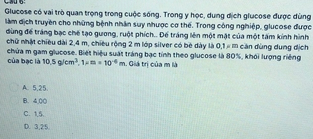 Cầu 6:
Glucose có vai trò quan trọng trong cuộc sống. Trong y học, dung dịch glucose được dùng
làm dịch truyền cho những bệnh nhân suy nhược cơ thể. Trong công nghiệp, glucose được
dùng để tráng bạc chế tạo gương, ruột phích.. Để tráng lên một mặt của một tấm kính hình
chữ nhật chiều dài 2,4 m, chiều rộng 2 m lớp silver có bề dày là 0,1 μ m cān dùng dung dịch
chứa m gam glucose. Biết hiệu suất tráng bạc tính theo glucose là 80%, khối lượng riêng
của bạc là 10.5g/cm^3, 1mu m=10^(-6)m. Giá trị của m là
A. 5,25.
B. 4,00
C. 1, 5.
D. 3,25,