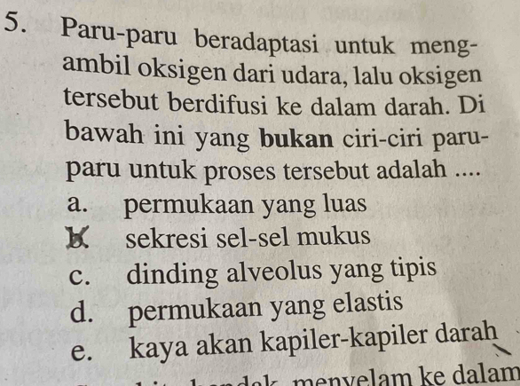 Paru-paru beradaptasi untuk meng-
ambil oksigen dari udara, lalu oksigen
tersebut berdifusi ke dalam darah. Di
bawah ini yang bukan ciri-ciri paru-
paru untuk proses tersebut adalah ....
a. permukaan yang luas
K sekresi sel-sel mukus
c. dinding alveolus yang tipis
d. permukaan yang elastis
e. kaya akan kapiler-kapiler darah