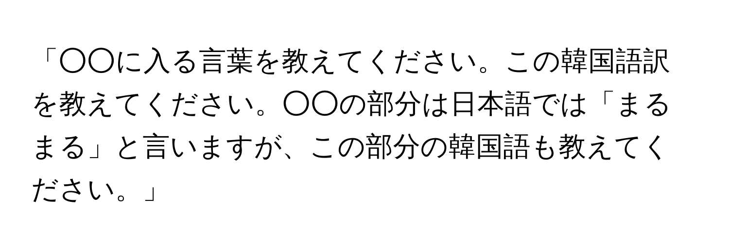 「○○に入る言葉を教えてください。この韓国語訳を教えてください。○○の部分は日本語では「まるまる」と言いますが、この部分の韓国語も教えてください。」