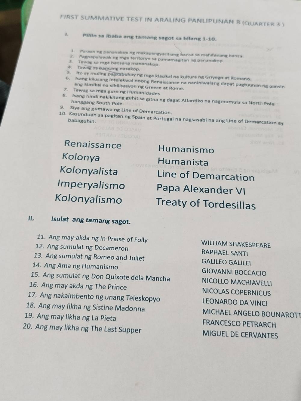 FIRST SUMMATIVE TEST IN ARALING PANLIPUNAN 8 (QUARTER 3 )
l. Piliin sa ibaba ang tamang sagot sa bilang 1-10.
1. Paraan ng pananakop ng makapangyarihang bansa sa mahihinang bansa.
2. Pagpapalawak ng mga teritoryo sa pamamagitan ng pananakop.
3. Tawag sa mga bansang mananakop.
4. Tawag sa bansang nasakop.
5. Ito ay muling pagkabuhay ng mga klasikal na kultura ng Griyego at Romano.
6. Isang kilusang intelekwal noong Renaissance na naniniwalang dapat pagtuunan ng pansin
ang klasikal na sibilisasyon ng Greece at Rome.
7. Tawag sa mga guro ng Humanidades
8. Isang hindi nakikitang guhit sa gitna ng dagat Atlantiko na nagmumula sa North Pole
hanggang South Pole.
9. Siya ang gumawa ng Line of Demarcation.
10. Kasunduan sa pagitan ng Spain at Portugal na nagsasabi na ang Line of Demarcation ay
babaguhin.
Renaissance Humanismo
Kolonya Humanista
Kolonyalista Line of Demarcation
Imperyalismo Papa Alexander VI
Kolonyalismo Treaty of Tordesillas
II. Isulat ang tamang sagot.
11. Ang may-akda ng In Praise of Folly WILLIAM SHAKESPEARE
12. Ang sumulat ng Decameron RAPHAEL SANTI
13. Ang sumulat ng Romeo and Juliet GALILEO GALILEI
14. Ang Ama ng Humanismo GIOVANNI BOCCACIO
15. Ang sumulat ng Don Quixote dela Mancha NICOLLO MACHIAVELLI
16. Ang may akda ng The Prince NICOLAS COPERNICUS
17. Ang nakaimbento ng unang Teleskopyo LEONARDO DA VINCI
18. Ang may likha ng Sistine Madonna MICHAEL ANGELO BOUNAROTT
19. Ang may likha ng La Pieta FRANCESCO PETRARCH
20. Ang may likha ng The Last Supper MIGUEL DE CERVANTES