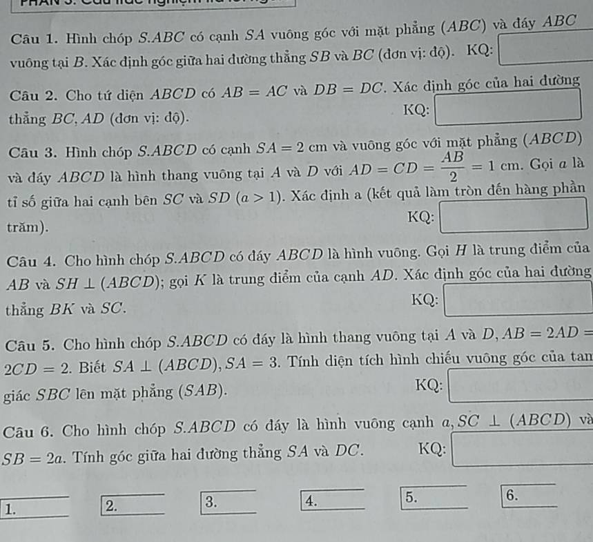 Hình chóp S.ABC có cạnh SA vuông góc với mặt phẳng (ABC) và đáy ABC
vuông tại B. Xác định góc giữa hai đường thẳng SB và BC (đơn vị: độ). KQ:
Câu 2. Cho tứ diện ABCD có AB=AC và DB=DC Xác định góc của hai đường
thẳng BC, AD (đơn vị: độ).
KQ: ^circ 
Câu 3. Hình chóp S.ABCD có cạnh SA=2cm và vuông góc với mặt phẳng (ABCD)
và đáy ABCD là hình thang vuông tại A và D với AD=CD= AB/2 =1cm. Gọi a là
tỉ số giữa hai cạnh bên SC và SD(a>1). Xác định a (kết quả làm tròn đến hàng phần
trăm).
KQ: ^ r= □ /□  
Câu 4. Cho hình chóp S.ABCD có đáy ABCD là hình vuông. Gọi H là trung điểm của
AB và SH⊥ (ABCD); gọi K là trung điểm của cạnh AD. Xác định góc của hai đường
(-3
thẳng BK và SC.
KQ: N(C)_2)=N_2) -3,0^-
Câu 5. Cho hình chóp S.ABCD có đáy là hình thang vuông tại 4va D,AB=2AD=
2CD=2. Biết SA⊥ (ABCD),SA=3. Tính diện tích hình chiếu vuông góc của tan
giác SBC lên mặt phẳng (SAB). KQ: □
Câu 6. Cho hình chóp S.ABCD có đáy là hình vuông cạnh  2. SC⊥ (ABCD) √
SB=2a.  Tính góc giữa hai đường thẳng SA và DC. KQ: □
1.
2.
3.
4.
5.
6.