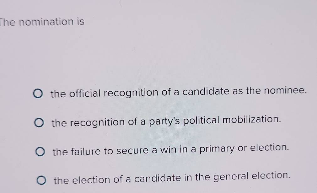 The nomination is
the official recognition of a candidate as the nominee.
the recognition of a party's political mobilization.
the failure to secure a win in a primary or election.
the election of a candidate in the general election.