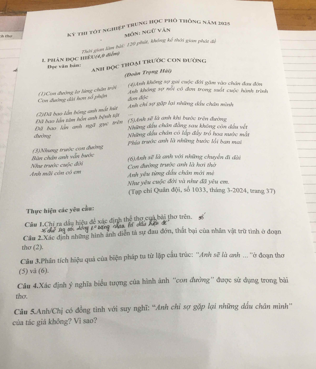 ch thơ
Kỳ thi tôt nghiệp trung học pHỏ thông năm 2025
môn: ngữ văn
_
Thời gian làm bài: 120 phút, không kể thời gian phát đề
_
I. PHÀN ĐQC HIEU(4,0 diễm)
anh độc tHOại tRưỚc COn đường
Đọc văn bản:
(Đoàn Trọng Hải)
(4)Anh không sợ gai cuộc đời găm vào chân đau đớn
Anh không sợ nỗi cô đơn trong suốt cuộc hành trình
(1)Con đường lơ lửng chân trời
Con đường dài hơn số phận đơn độc
Anh chi sợ gặp lại những dấu chân mình
(2)Đã bao lần bóng anh mất hút
Đã bao lần tâm hồn anh bệnh tật
Đã bao lần anh ngã gục trên (5)Anh sẽ là anh khi bước trên đường
Những dấu chân đằng sau không còn dấu vết
đường Những dấu chân cỏ lấp đầy trồ hoa nước mắt
Phía trước anh là những bước lối ban mai
(3)Nhưng trước con đường
Bàn chân anh vẫn bước (6)Anh sẽ là anh với những chuyến đi dài
Như trước cuộc đời Con đường trước anh là hơi thở
Anh mãi còn có em
Anh yêu từng dấu chân mới mẻ
Như yêu cuộc đời và như đã yêu em.
(Tạp chí Quân đội, số 1033, tháng 3-2024, trang 37)
Thực hiện các yêu cầu:
Câu 1.Chỉ ra dấu hiệu để xác định thể thơ cuả bài thơ trên.
Câu 2.Xác định những hình ảnh diễn tả sự đau đớn, thất bại của nhân vật trữ tình ở đoạn
thơ (2).
Câu 3.Phân tích hiệu quả của biện pháp tu từ lặp cấu trúc: “Anh sẽ là anh ... ''ở đoạn thơ
(5) và (6).
Câu 4.Xác định ý nghĩa biểu tượng của hình ảnh “con đường” được sử dụng trong bài
thơ.
Câu 5.Anh/Chị có đồng tình với suy nghĩ: “Anh chi sợ gặp lại những dầu chân mình”
của tác giả không? Vì sao?