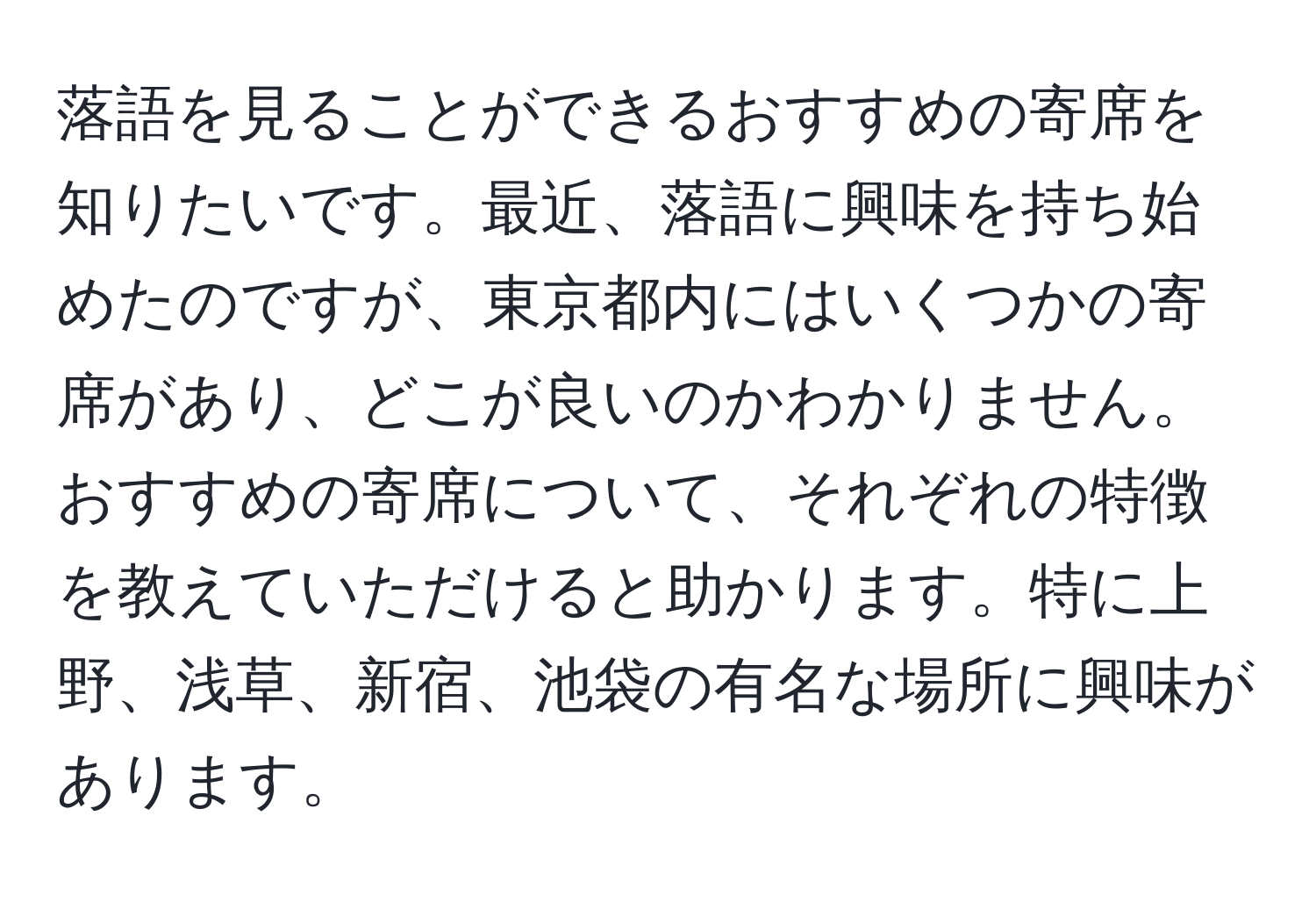 落語を見ることができるおすすめの寄席を知りたいです。最近、落語に興味を持ち始めたのですが、東京都内にはいくつかの寄席があり、どこが良いのかわかりません。おすすめの寄席について、それぞれの特徴を教えていただけると助かります。特に上野、浅草、新宿、池袋の有名な場所に興味があります。