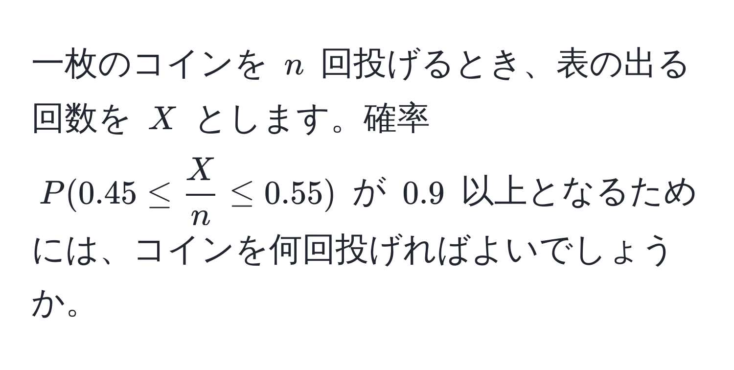 一枚のコインを $n$ 回投げるとき、表の出る回数を $X$ とします。確率 $P(0.45 ≤  X/n  ≤ 0.55)$ が $0.9$ 以上となるためには、コインを何回投げればよいでしょうか。