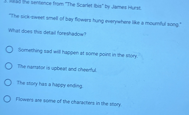 Read the sentence from "The Scarlet Ibis" by James Hurst.
"The sick-sweet smell of bay flowers hung everywhere like a mournful song."
What does this detail foreshadow?
Something sad will happen at some point in the story.
The narrator is upbeat and cheerful.
The story has a happy ending.
Flowers are some of the characters in the story.