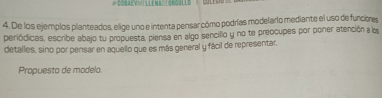 #COBAEVMELLENADEORGULLO 
4. De los ejemplos planteados, elige uno e intenta pensar cómo podrías modelarlo mediante el uso de funciones 
periódicas, escribe abajo tu propuesta, piensa en algo sencillo y no te preocupes por poner atención a los 
detalles, sino por pensar en aquello que es más general y fácil de representar. 
Propuesta de modelo.