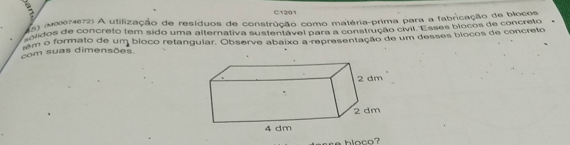 a 
C1201 
15) (m00074672) A utilização de resíduos de construção como matéria-prima para a fabricação de blocos 
solidos de concreto tem sido uma alternativa sustentável para a construção cívil.'Esses blocos de concreto 
têm o formato de um bloco retangular. Observe abaixo a representação de um desses blocos de concreto 
com suas dimensões. 
bloco?