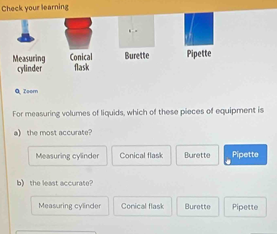 Check your learning
Q Zoom
For measuring volumes of liquids, which of these pieces of equipment is
a the most accurate?
Measuring cylinder Conical flask Burette Pipette
b) the least accurate?
Measuring cylinder Conical flask Burette Pipette