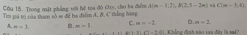 Trong mặt phẳng với hệ tọa độ Oxy, cho ba điểm A(m-1;2), B(2;5-2m) và C(m-3;4). 
Tìm giá trị của tham số m để ba điểm A, B, C thẳng hàng.
A. m=3. B. m=1.
C. m=-2. D. m=2.
4(1.1) R(1:3).C(-2:0). Khẳng định nào sau đây là sai?