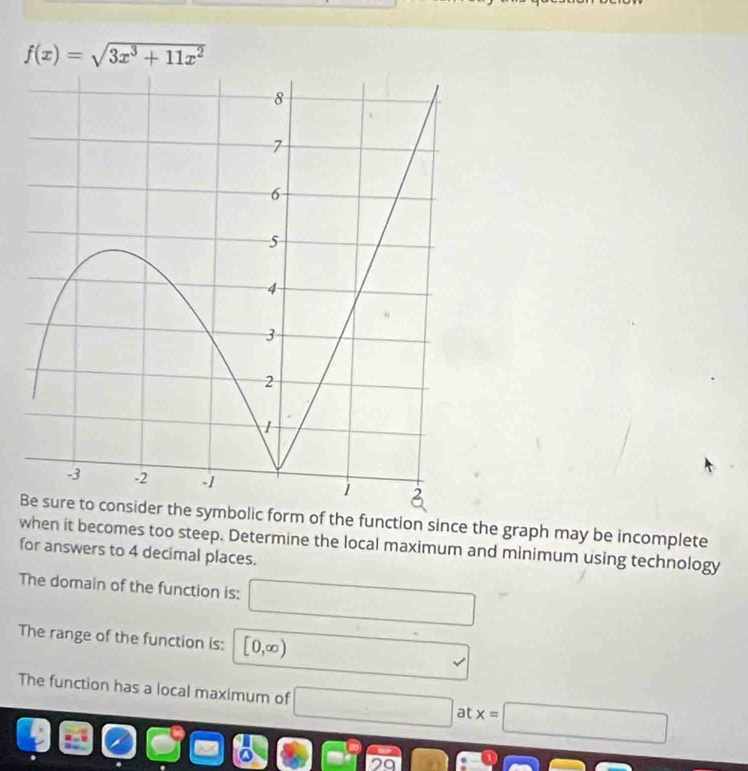 f(x)=sqrt(3x^3+11x^2)
he symbolic form of the function since the graph may be incomplete 
when it becomes too steep. Determine the local maximum and minimum using technology 
for answers to 4 decimal places. 
The domain of the function is: □ 
The range of the function is: [0,∈fty )
v 
The function has a local maximum of □ at x=□
□ □ =□ cos