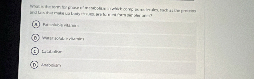 What is the term for phase of metabolism in which complex molecules, such as the proteins
and fats that make up body tissues, are formed form simpler ones?
A Fat soluble vitamins
B Water soluble vitamins
CCatabolism
D Anabolism