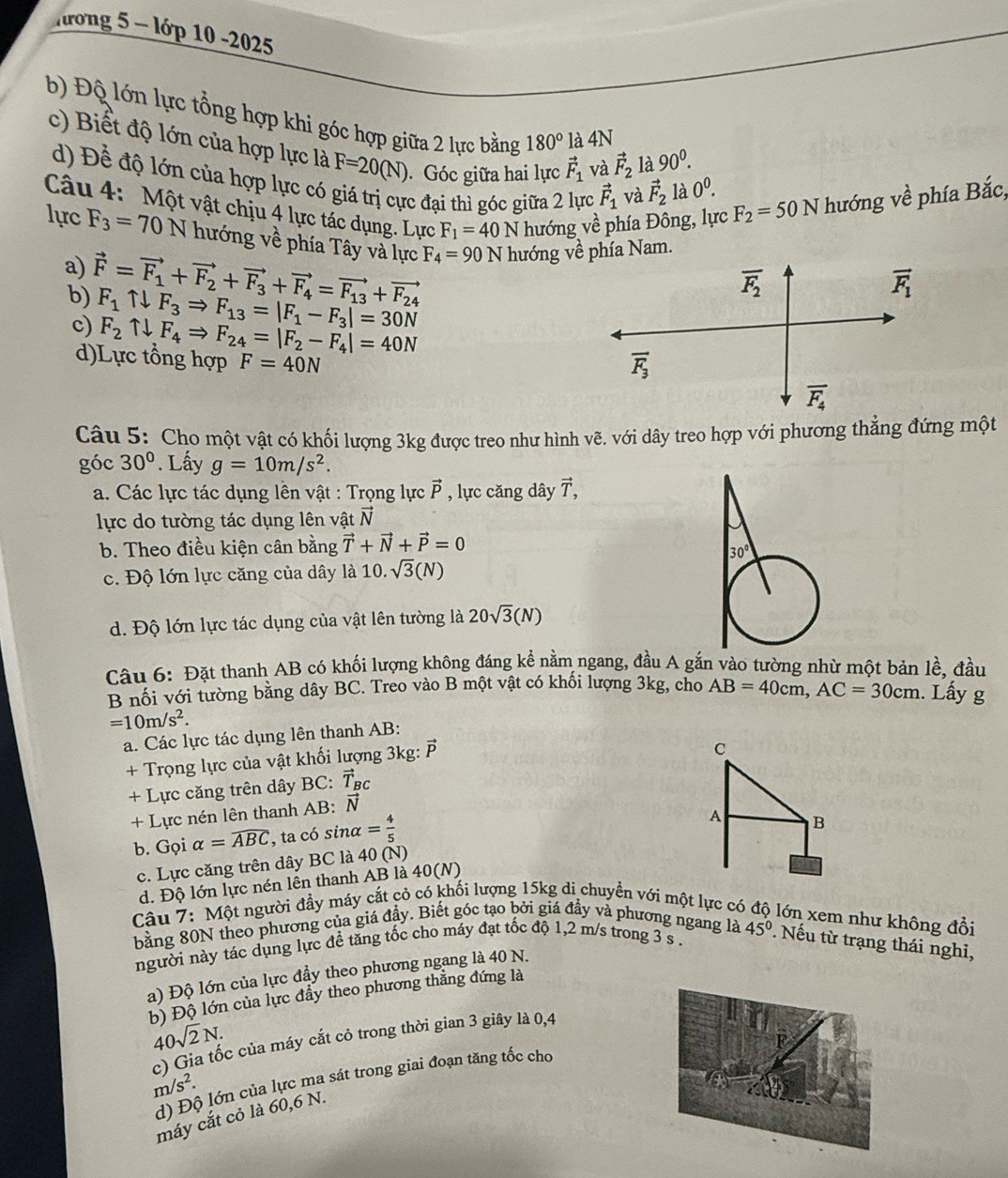 hrong 5 - lớp 10 -2025
b) Độ lớn lực tổng hợp khi góc hợp giữa 2 lực bằng 180° là 4N
c) Biết độ lớn của hợp lực là F=20(N) Góc giữa hai lực vector F_1 và vector F_2 là 90^0. 0^0.
d) Để độ lớn của hợp lực có giá trị cực đại thì góc giữa 2 lực vector F_1 và vector F_2 là
Câu 4: Một vật chịu 4 lực tác dụng. Lực F_1=40N hướng về phía Đông, lực F_2=50N hướng về phía Bắc,
lực F_3=70N hướng về phía Tây và lực F_4=90N hướng về phía Nam.
a) vector F=vector F_1+vector F_2+vector F_3+vector F_4=vector F_13+vector F_24
b) F_1uparrow downarrow F_3Rightarrow F_13=|F_1-F_3|=30N
c) F_2uparrow downarrow F_4Rightarrow F_24=|F_2-F_4|=40N
d)Lực tổng hợp F=40N
Câu 5: Cho một vật có khối lượng 3kg được treo như hình vẽ. với dây treo hợp với phương thẳng đứng một
góc 30°. Lấy g=10m/s^2.
a. Các lực tác dụng lên vật : Trọng lực vector P , lực căng dây vector T,
lực do tường tác dụng lên vật vector N
b. Theo điều kiện cân bằng vector T+vector N+vector P=0

c. Độ lớn lực căng của dây là 1 10 sqrt(3)(N)
d. Độ lớn lực tác dụng của vật lên tường là 20sqrt(3)(N)
Câu 6: Đặt thanh AB có khối lượng không đáng kể nằm ngang, đầu A gắn vào tường nhừ một bản lề, đầu
B nối với tường bằng dây BC. Treo vào B một vật có khối lượng 3kg, cho AB=40cm,AC=30cm. Lấy g
=10m/s^2.
a. Các lực tác dụng lên thanh AB:
+ Trọng lực của vật khối lượng 3kg: 
C
+ Lực căng trên dây BC: vector T_BC
+ Lực nén lên thanh AB: vector N
b. Gọi alpha =widehat ABC , ta có sinα = 4/5 
A B
c. Lực căng trên dây BC là 40(N)
d. Độ lớn lực nén lên thanh AB là 40(N)
Câu 7: Một người đầy máy cắt cỏ có khối lượng 15kg di chuyển với một lực có lớn xem như không đồi
bằng 80N theo phương của giá đầy. Biết góc tạo bởi giá đầy và phương ngang là 45°.  Nếu từ trạng thái nghi,
người này tác dụng lực để tăng tốc cho máy đạt tốc độ 1,2 m/s trong 3 s .
a) Độ lớn của lực đầy theo phương ngang là 40 N.
b) Độ lớn của lực đầy theo phương thẳng đứng là
40sqrt(2)N.
c) Gia tốc của máy cắt cỏ trong thời gian 3 giây là 0,4
1
d) Độ lớn của lực ma sát trong giai đoạn tăng tốc cho
m/s^2.
máy cắt cỏ là 60,6 N.
