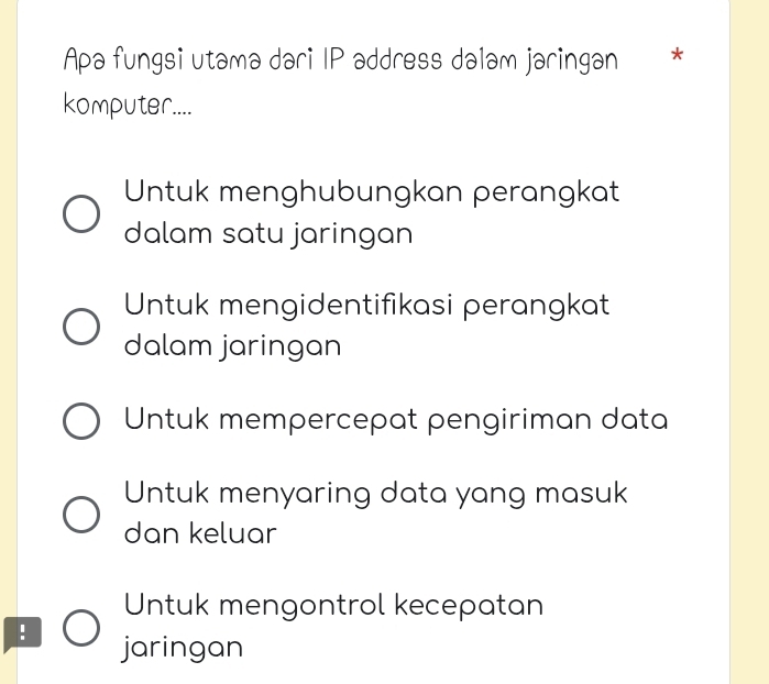 Apa fungsi utamə dari IP address dalam jaringan *
komputer....
Untuk menghubungkan perangkat
dalam satu jaringan
Untuk mengidentifikasi perangkat
dalam jaringan
Untuk mempercepat pengiriman data
Untuk menyaring data yang masuk
dan keluar
Untuk mengontrol kecepatan
! jaringan