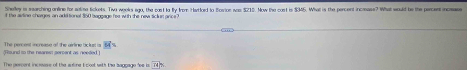 Shelley is searching online for airline tickets. Two weeks ago, the cost to fly from Hartford to Boston was $210. Now the cost is $345. What is the percent increase? What would be the percent increase 
if the airline charges an additional $50 baggage fee with the new ticket price? 
The percent increase of the airline ticket is 64
(Round to the nearest percent as needed.) 
The percent increase of the airline ticket with the baggage fee is 74 %