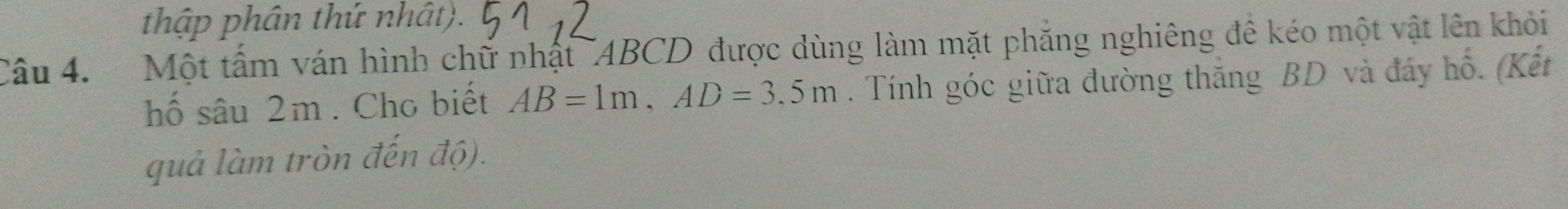 thập phân thứ nhật). 
Câu 4. Một tấm ván hình chữ nhật ¯ABCD được dùng làm mặt phăng nghiêng đề kéo một vật lên khỏi 
hố sâu 2m. Cho biết AB=1m, AD=3,5m. Tính góc giữa đường thắng BD và đáy hổ. (Kết 
quả làm tròn đến độ).