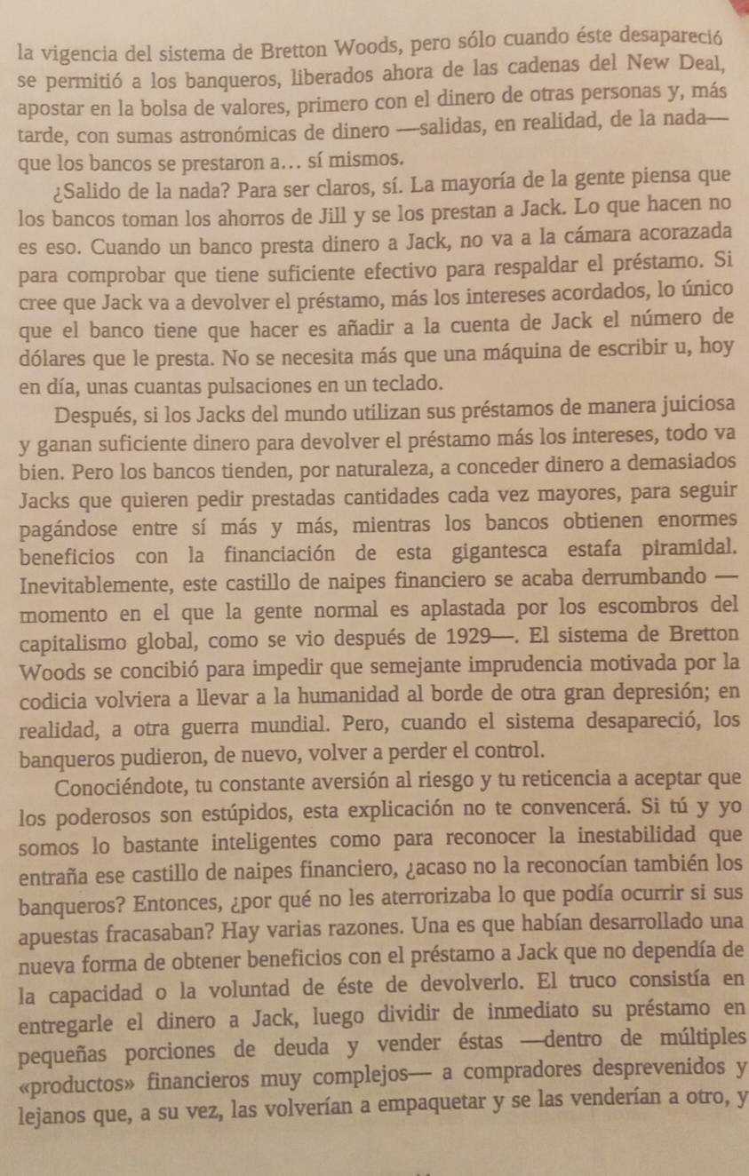 la vigencia del sistema de Bretton Woods, pero sólo cuando éste desapareció
se permitió a los banqueros, liberados ahora de las cadenas del New Deal,
apostar en la bolsa de valores, primero con el dinero de otras personas y, más
tarde, con sumas astronómicas de dinero ----salidas, en realidad, de la nada---
que los bancos se prestaron a…. sí mismos.
¿Salido de la nada? Para ser claros, sí. La mayoría de la gente piensa que
los bancos toman los ahorros de Jill y se los prestan a Jack. Lo que hacen no
es eso. Cuando un banco presta dinero a Jack, no va a la cámara acorazada
para comprobar que tiene suficiente efectivo para respaldar el préstamo. Si
cree que Jack va a devolver el préstamo, más los intereses acordados, lo único
que el banco tiene que hacer es añadir a la cuenta de Jack el número de
dólares que le presta. No se necesita más que una máquina de escribir u, hoy
en día, unas cuantas pulsaciones en un teclado.
Después, si los Jacks del mundo utilizan sus préstamos de manera juiciosa
y ganan suficiente dinero para devolver el préstamo más los intereses, todo va
bien. Pero los bancos tienden, por naturaleza, a conceder dinero a demasiados
Jacks que quieren pedir prestadas cantidades cada vez mayores, para seguir
pagándose entre sí más y más, mientras los bancos obtienen enormes
beneficios con la financiación de esta gigantesca estafa piramidal.
Inevitablemente, este castillo de naipes financiero se acaba derrumbando —
momento en el que la gente normal es aplastada por los escombros del
capitalismo global, como se vio después de 1929—. El sistema de Bretton
Woods se concibió para impedir que semejante imprudencia motivada por la
codicia volviera a llevar a la humanidad al borde de otra gran depresión; en
realidad, a otra guerra mundial. Pero, cuando el sistema desapareció, los
banqueros pudieron, de nuevo, volver a perder el control.
Conociéndote, tu constante aversión al riesgo y tu reticencia a aceptar que
los poderosos son estúpidos, esta explicación no te convencerá. Si tú y yo
somos lo bastante inteligentes como para reconocer la inestabilidad que
entraña ese castillo de naipes financiero, ¿acaso no la reconocían también los
banqueros? Entonces, ¿por qué no les aterrorizaba lo que podía ocurrir si sus
apuestas fracasaban? Hay varias razones. Una es que habían desarrollado una
nueva forma de obtener beneficios con el préstamo a Jack que no dependía de
la capacidad o la voluntad de éste de devolverlo. El truco consistía en
entregarle el dinero a Jack, luego dividir de inmediato su préstamo en
pequeñas porciones de deuda y vender éstas —dentro de múltiples
«productos» financieros muy complejos— a compradores desprevenidos y
lejanos que, a su vez, las volverían a empaquetar y se las venderían a otro, y