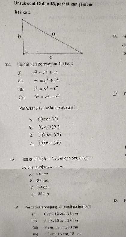 Untuk soal 12 dan 13, perhatikan gambar
berikut:
16. S
· S
te
12. Perhatikan pernyataan berikut:
(i) a^2=b^2+c^2
(ii) c^2=a^2+b^2
(iii) b^2=a^2-c^2
(iv) b^2=c^2-a^2 17. F
Pernyataan yang benar adalah ....
A. (i) dan(ii)
B. 
_  an(i°
C. (ii) dan (iii)
D. (ii) dan (iv)
13. Jika panjang b=12cm dan panjang c=
16 cm, panjang a=·s.
A. 20 cm
B. 25 cm
C. 30 cm
D. 35 cm
18. P
14. Perhatikan panjang sisi segitiga berikut:
(i) 8 cm, 12 cm, 15 cm
(ii) 8 cm, 15 cm, 17 cm
(iii) 9 cm, 15 cm, 20 cm
(iv) 12 cm, 16 cm, 18 cm