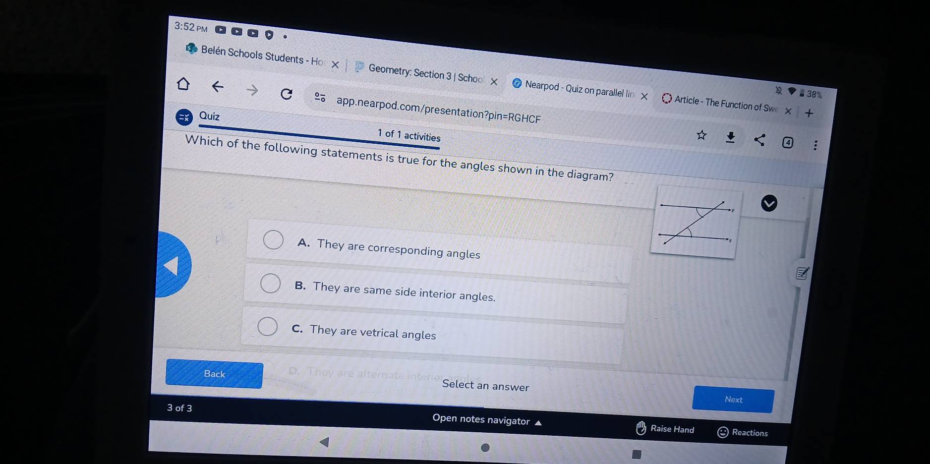 3:52
Belén Schools Students - Ho X Geometry: Section 3 | Schoo Nearpod - Quiz on parallel lin Article - The Function of Swe
38%
app.nearpod.com/presentation?pin=RGHCF
Quiz
1 of 1 activities
Which of the following statements is true for the angles shown in the diagram?
A. They are corresponding angles
B. They are same side interior angles.
C. They are vetrical angles
Back D. T hey are after
Select an answer Next
3 of 3 Open notes navigator Raise Hand
Reactions