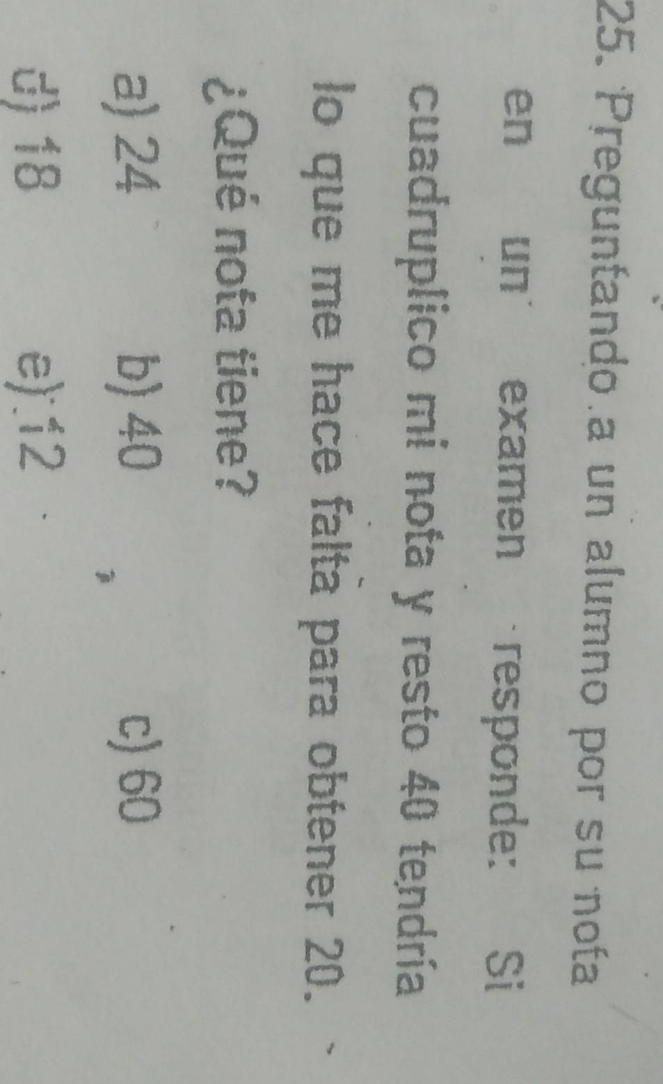 Preguntando a un alumno por su nota
en un examen responde: Si
cuadruplico mi nota y resto 40 tendría
lo que me hace falta para obtener 20.
¿Qué nota tiene?
a) 24 b) 40 c) 60
d) 18 e) 12